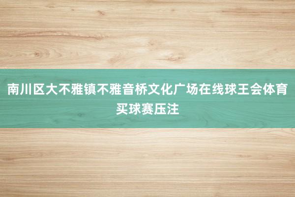 南川区大不雅镇不雅音桥文化广场在线球王会体育买球赛压注