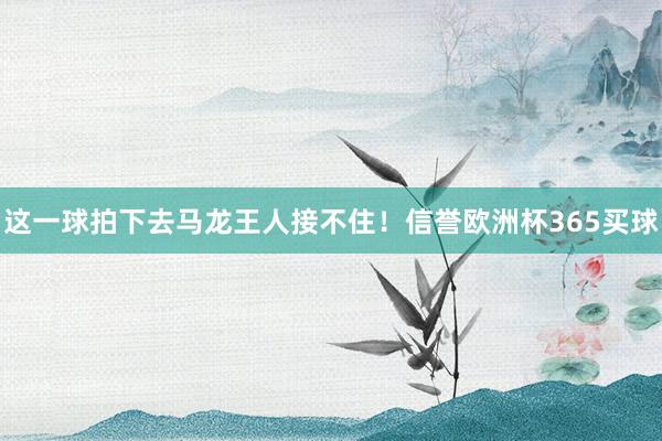 这一球拍下去马龙王人接不住！信誉欧洲杯365买球