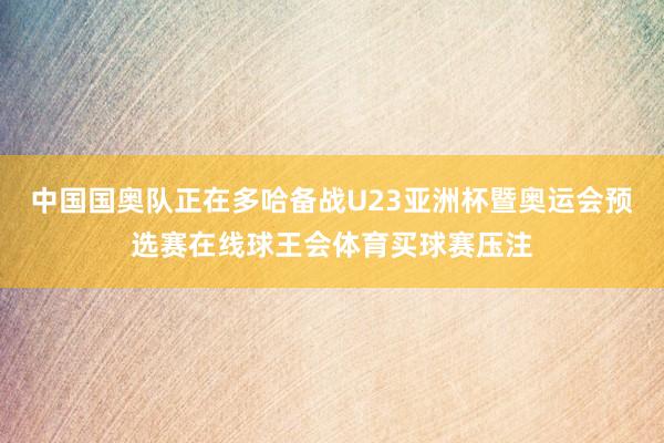 中国国奥队正在多哈备战U23亚洲杯暨奥运会预选赛在线球王会体育买球赛压注