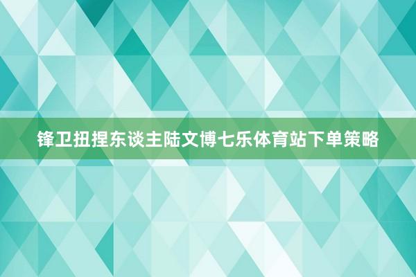 锋卫扭捏东谈主陆文博七乐体育站下单策略