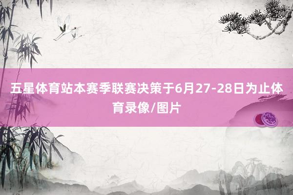 五星体育站本赛季联赛决策于6月27-28日为止体育录像/图片