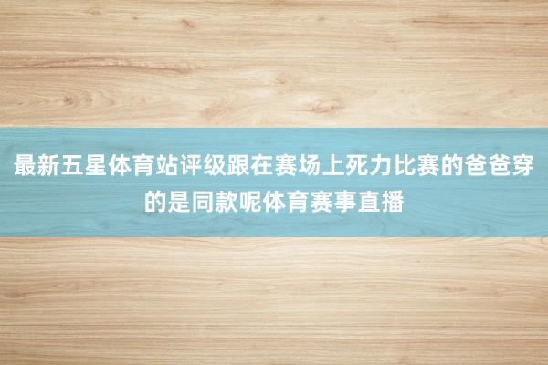 最新五星体育站评级跟在赛场上死力比赛的爸爸穿的是同款呢体育赛事直播