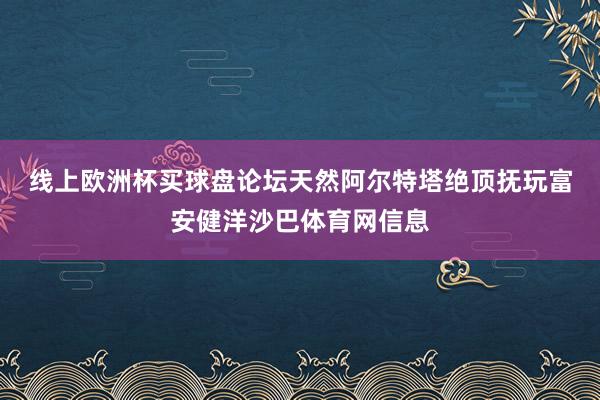 线上欧洲杯买球盘论坛　　天然阿尔特塔绝顶抚玩富安健洋沙巴体育网信息