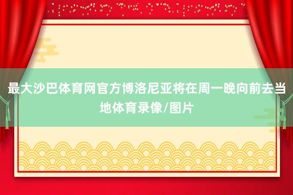 最大沙巴体育网官方博洛尼亚将在周一晚向前去当地体育录像/图片