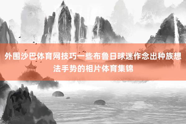 外围沙巴体育网技巧一些布鲁日球迷作念出种族想法手势的相片体育集锦