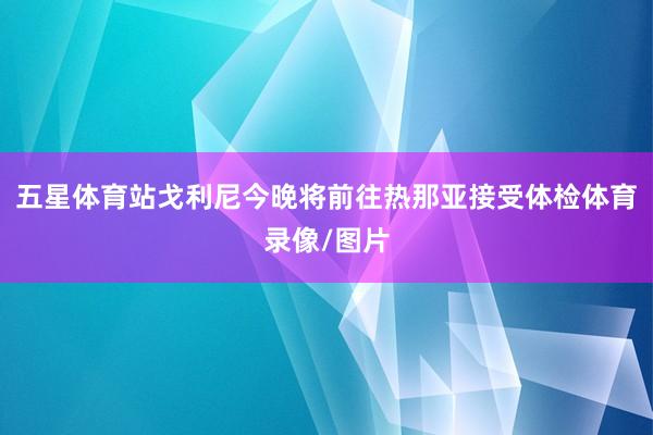 五星体育站戈利尼今晚将前往热那亚接受体检体育录像/图片