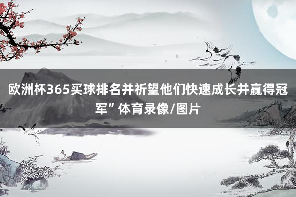 欧洲杯365买球排名并祈望他们快速成长并赢得冠军”体育录像/图片