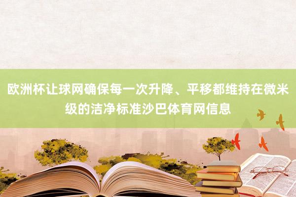 欧洲杯让球网确保每一次升降、平移都维持在微米级的洁净标准沙巴体育网信息