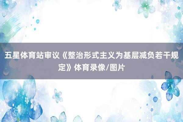 五星体育站审议《整治形式主义为基层减负若干规定》体育录像/图片