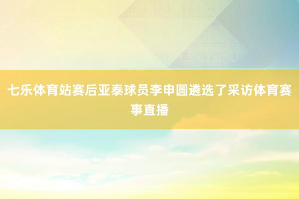 七乐体育站赛后亚泰球员李申圆遴选了采访体育赛事直播