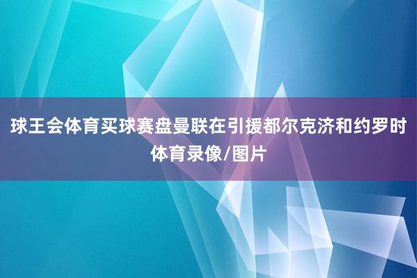 球王会体育买球赛盘曼联在引援都尔克济和约罗时体育录像/图片