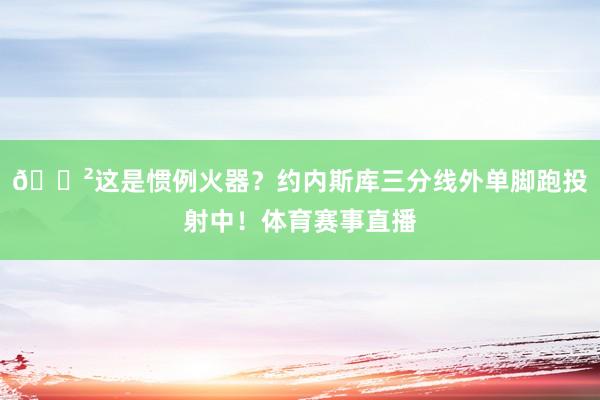 😲这是惯例火器？约内斯库三分线外单脚跑投射中！体育赛事直播