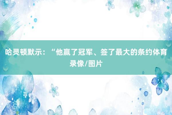 哈灵顿默示：“他赢了冠军、签了最大的条约体育录像/图片