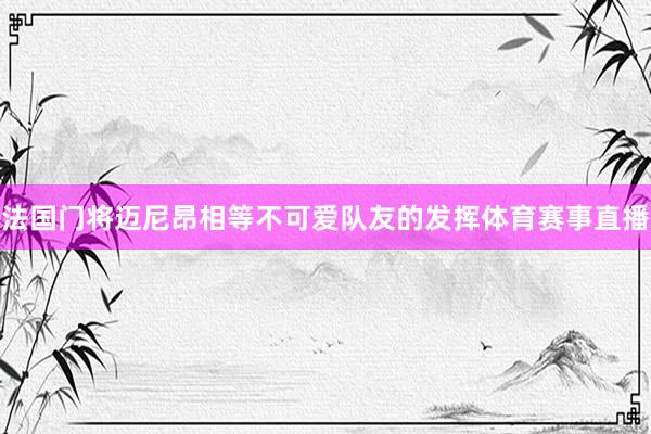 法国门将迈尼昂相等不可爱队友的发挥体育赛事直播