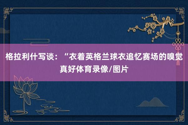 格拉利什写谈：“衣着英格兰球衣追忆赛场的嗅觉真好体育录像/图片