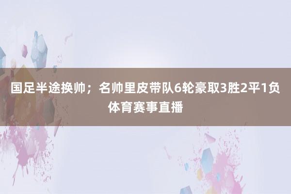 国足半途换帅；名帅里皮带队6轮豪取3胜2平1负体育赛事直播