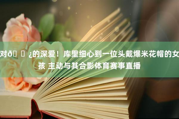 对🍿的深爱！库里细心到一位头戴爆米花帽的女孩 主动与其合影体育赛事直播