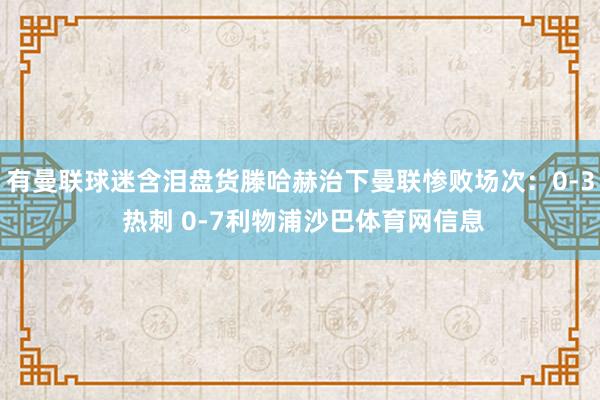 有曼联球迷含泪盘货滕哈赫治下曼联惨败场次：0-3 热刺 0-7利物浦沙巴体育网信息