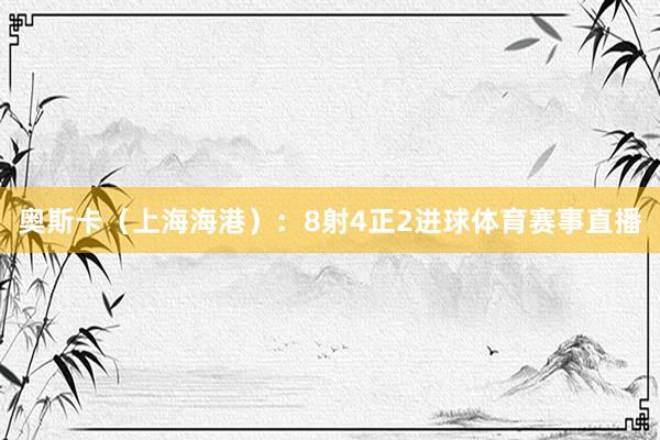 奥斯卡（上海海港）：8射4正2进球体育赛事直播