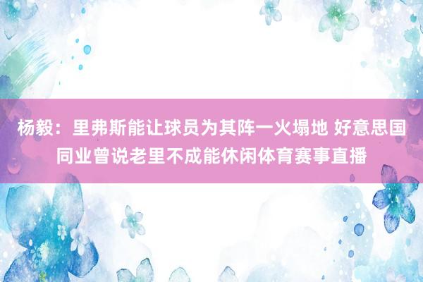 杨毅：里弗斯能让球员为其阵一火塌地 好意思国同业曾说老里不成能休闲体育赛事直播