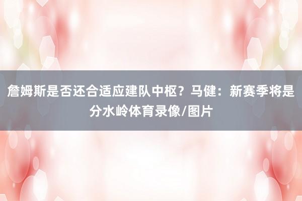 詹姆斯是否还合适应建队中枢？马健：新赛季将是分水岭体育录像/图片