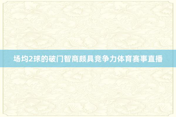 场均2球的破门智商颇具竞争力体育赛事直播